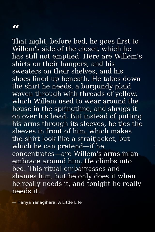 That night, before bed, he goes first to Willem's side of the closet, which he has still not emptied. Here are Willem's  — Hanya Yanagihara, A Little Life