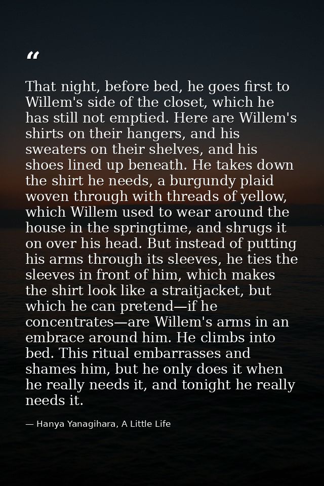 That night, before bed, he goes first to Willem's side of the closet, which he has still not emptied. Here are Willem's  — Hanya Yanagihara, A Little Life