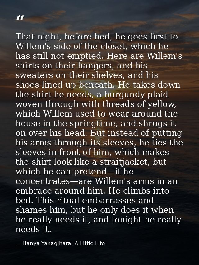 That night, before bed, he goes first to Willem's side of the closet, which he has still not emptied. Here are Willem's  — Hanya Yanagihara, A Little Life