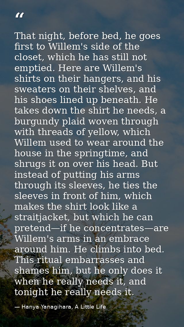 That night, before bed, he goes first to Willem's side of the closet, which he has still not emptied. Here are Willem's  — Hanya Yanagihara, A Little Life