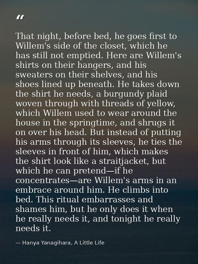 That night, before bed, he goes first to Willem's side of the closet, which he has still not emptied. Here are Willem's  — Hanya Yanagihara, A Little Life