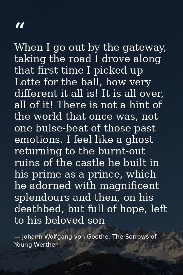When I go out by the gateway, taking the road I drove along that first time I picked up Lotte for the ball, how very dif — Johann Wolfgang von Goethe, The Sorrows of Young Werther