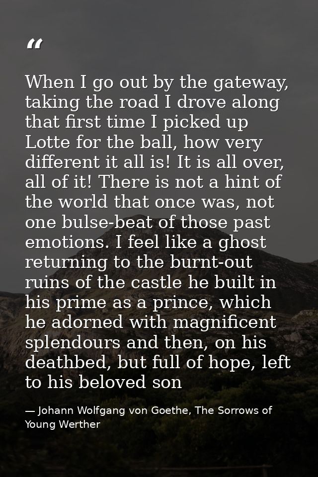 When I go out by the gateway, taking the road I drove along that first time I picked up Lotte for the ball, how very dif — Johann Wolfgang von Goethe, The Sorrows of Young Werther