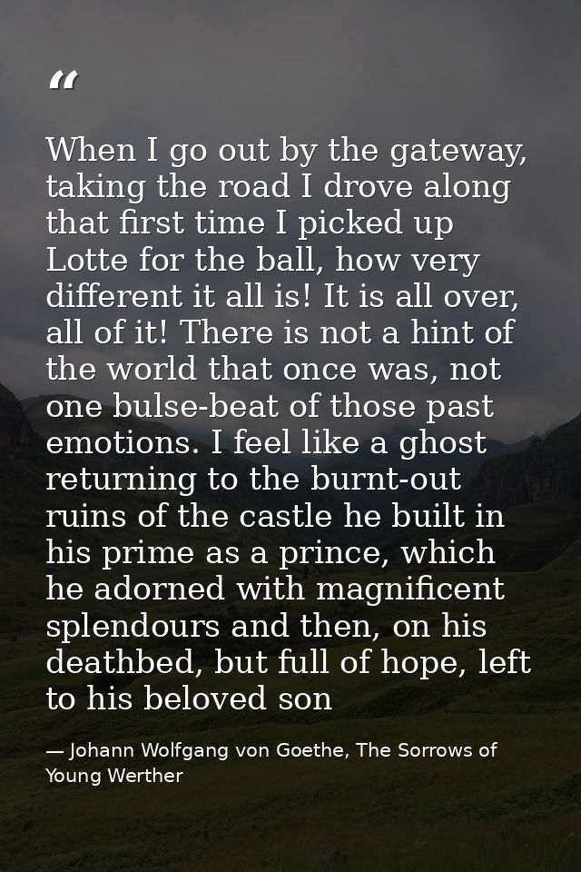 When I go out by the gateway, taking the road I drove along that first time I picked up Lotte for the ball, how very dif — Johann Wolfgang von Goethe, The Sorrows of Young Werther