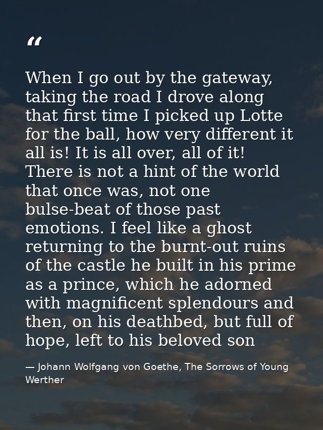 When I go out by the gateway, taking the road I drove along that first time I picked up Lotte for the ball, how very dif — Johann Wolfgang von Goethe, The Sorrows of Young Werther