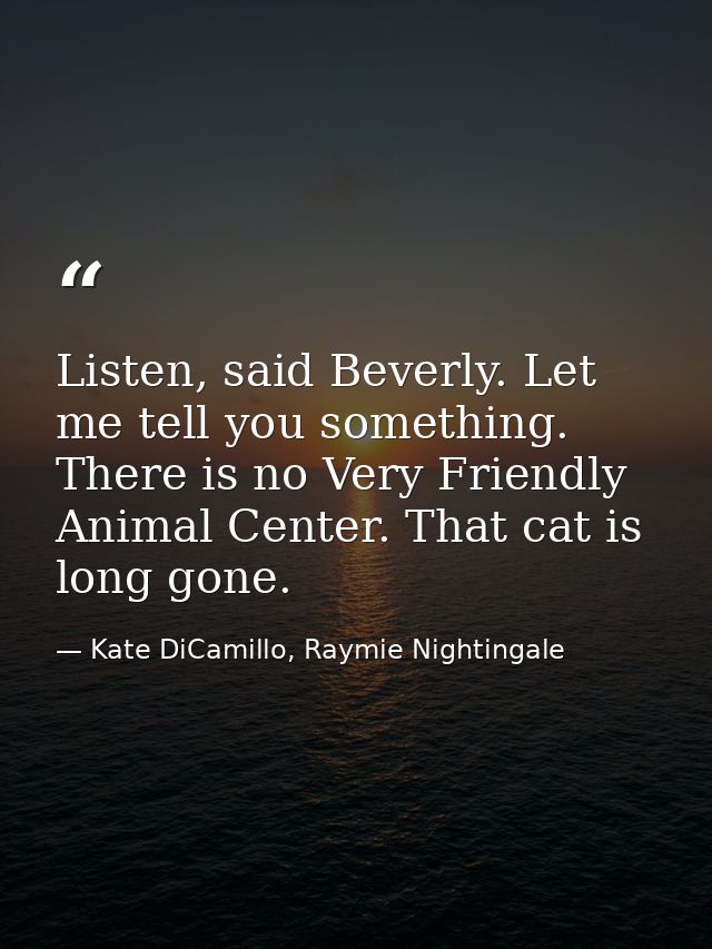Listen, said Beverly. Let me tell you something. There is no Very Friendly Animal Center. That cat is long gone. — Kate DiCamillo, Raymie Nightingale