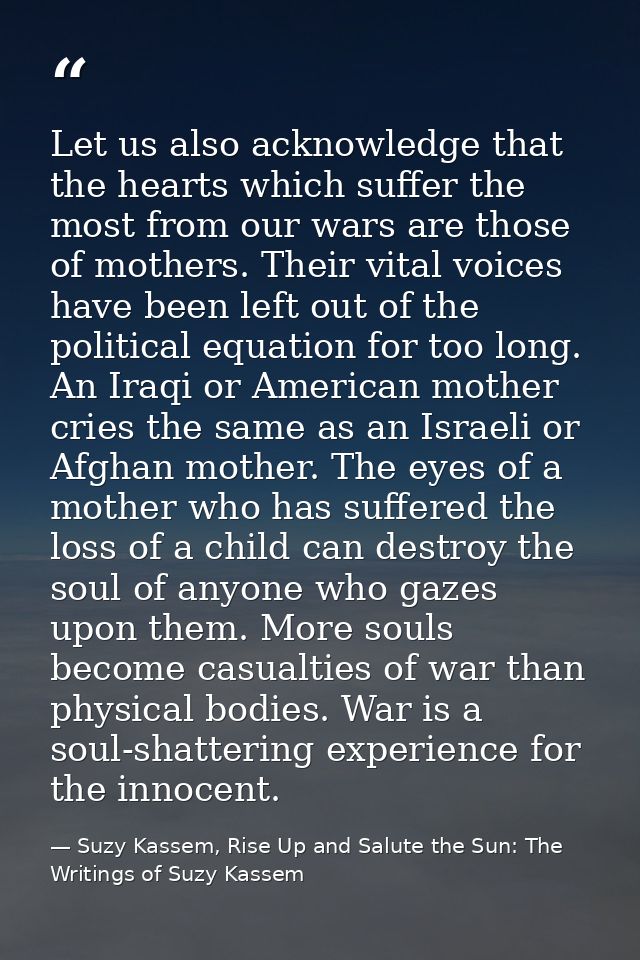 Let us also acknowledge that the hearts which suffer the most from our wars are those of mothers. Their vital voices hav — Suzy Kassem, Rise Up and Salute the Sun: The Writings of Suzy Kassem