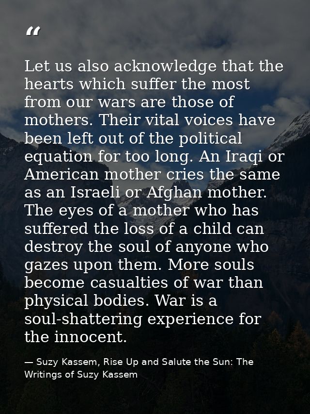Let us also acknowledge that the hearts which suffer the most from our wars are those of mothers. Their vital voices hav — Suzy Kassem, Rise Up and Salute the Sun: The Writings of Suzy Kassem