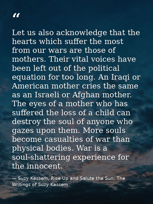 Let us also acknowledge that the hearts which suffer the most from our wars are those of mothers. Their vital voices hav — Suzy Kassem, Rise Up and Salute the Sun: The Writings of Suzy Kassem