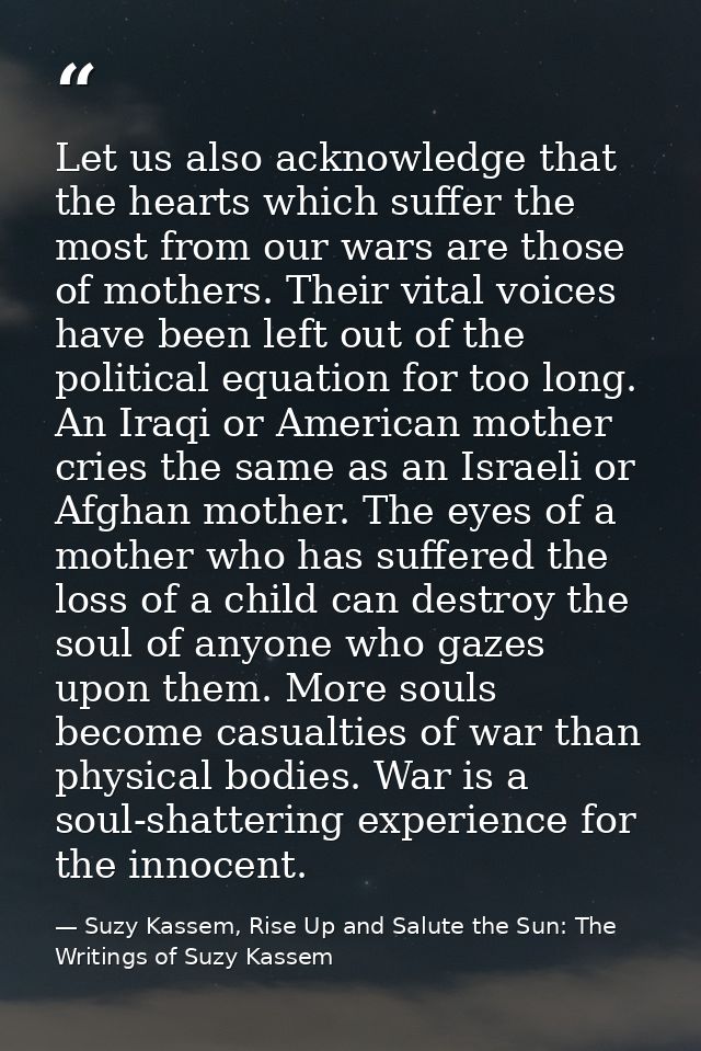 Let us also acknowledge that the hearts which suffer the most from our wars are those of mothers. Their vital voices hav — Suzy Kassem, Rise Up and Salute the Sun: The Writings of Suzy Kassem