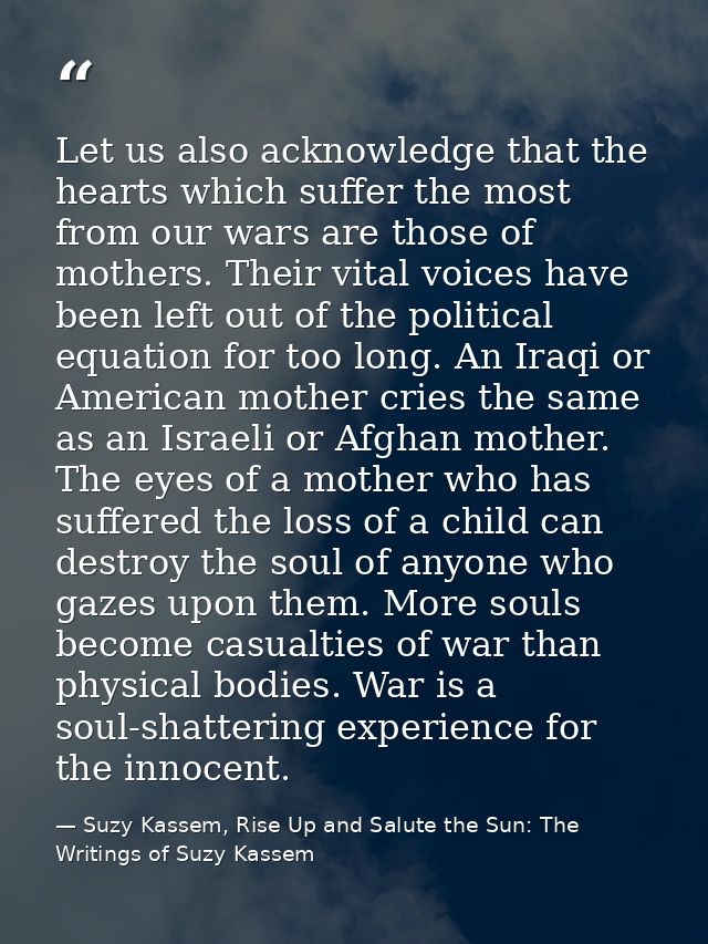 Let us also acknowledge that the hearts which suffer the most from our wars are those of mothers. Their vital voices hav — Suzy Kassem, Rise Up and Salute the Sun: The Writings of Suzy Kassem