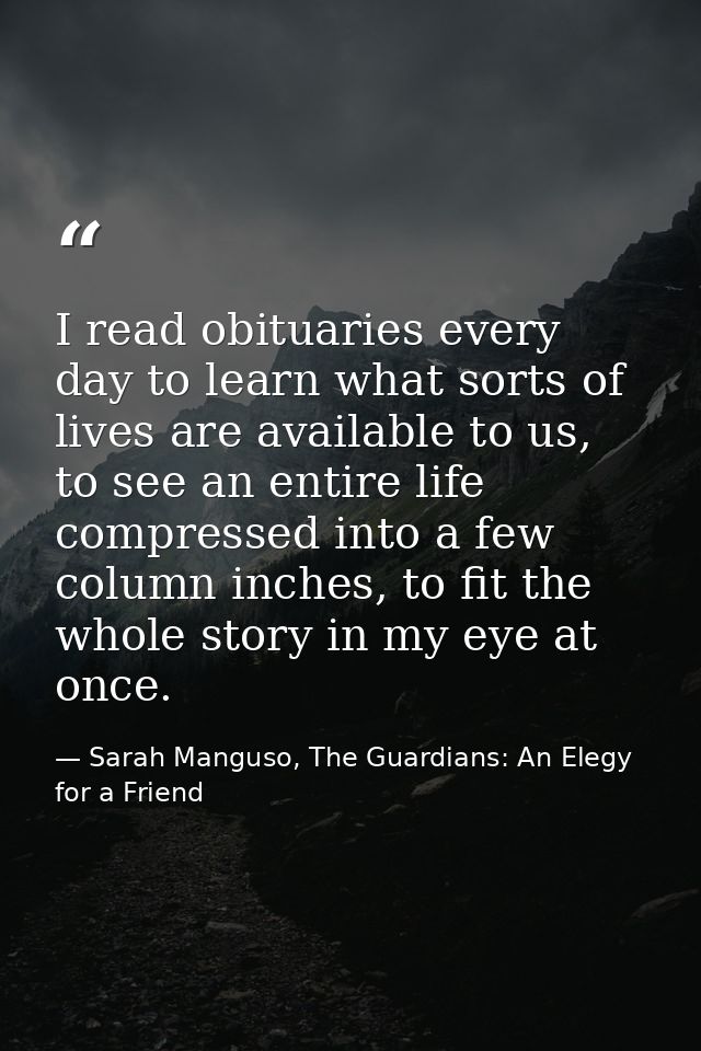 I read obituaries every day to learn what sorts of lives are available to us, to see an entire life compressed into a fe — Sarah Manguso, The Guardians: An Elegy for a Friend