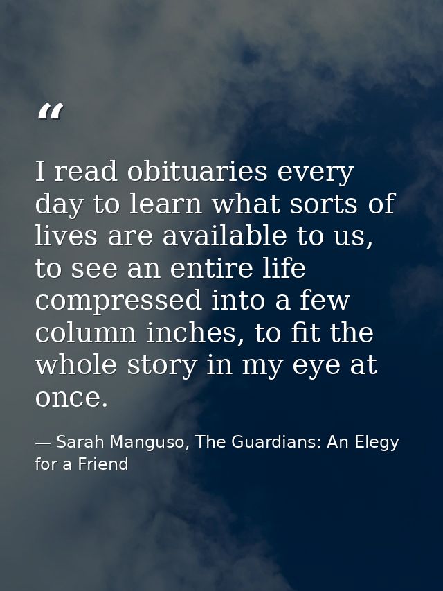 I read obituaries every day to learn what sorts of lives are available to us, to see an entire life compressed into a fe — Sarah Manguso, The Guardians: An Elegy for a Friend
