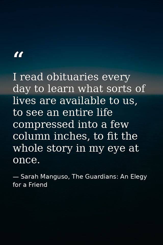 I read obituaries every day to learn what sorts of lives are available to us, to see an entire life compressed into a fe — Sarah Manguso, The Guardians: An Elegy for a Friend