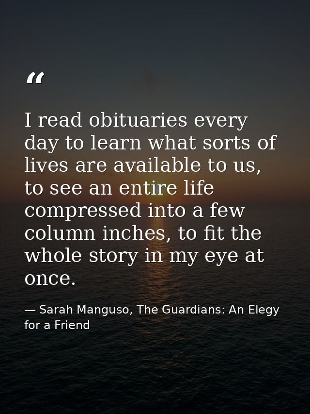 I read obituaries every day to learn what sorts of lives are available to us, to see an entire life compressed into a fe — Sarah Manguso, The Guardians: An Elegy for a Friend