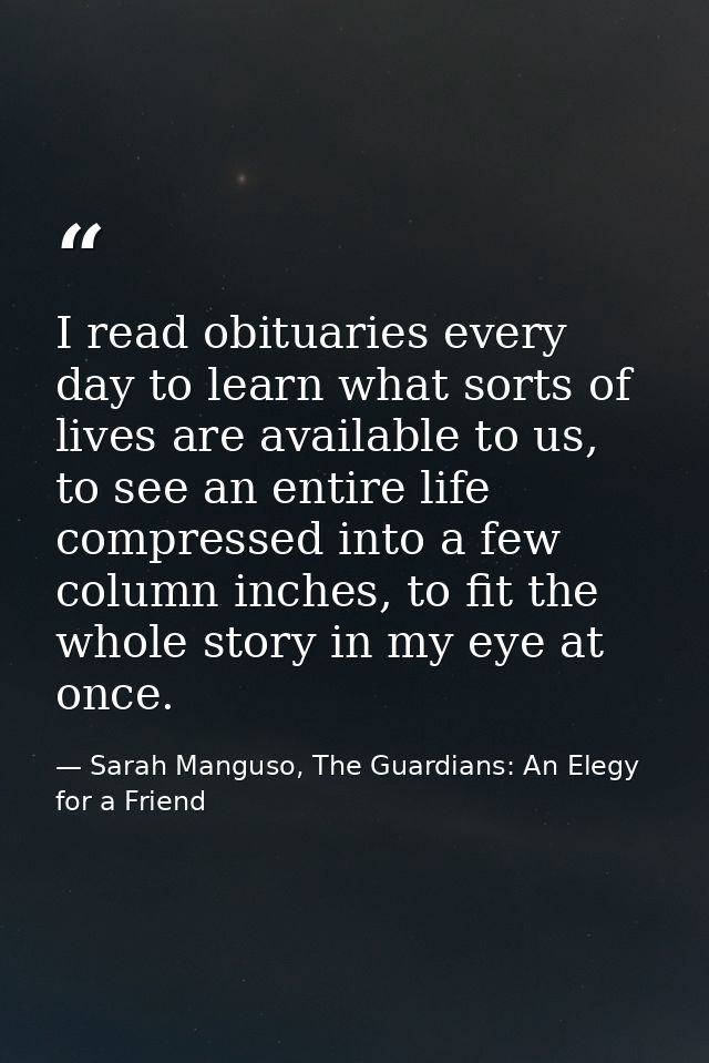 I read obituaries every day to learn what sorts of lives are available to us, to see an entire life compressed into a fe — Sarah Manguso, The Guardians: An Elegy for a Friend