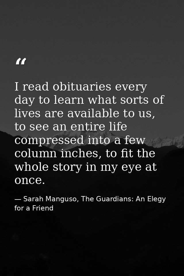 I read obituaries every day to learn what sorts of lives are available to us, to see an entire life compressed into a fe — Sarah Manguso, The Guardians: An Elegy for a Friend