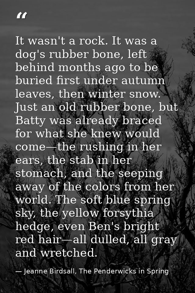 It wasn't a rock. It was a dog's rubber bone, left behind months ago to be buried first under autumn leaves, then winter — Jeanne Birdsall, The Penderwicks in Spring