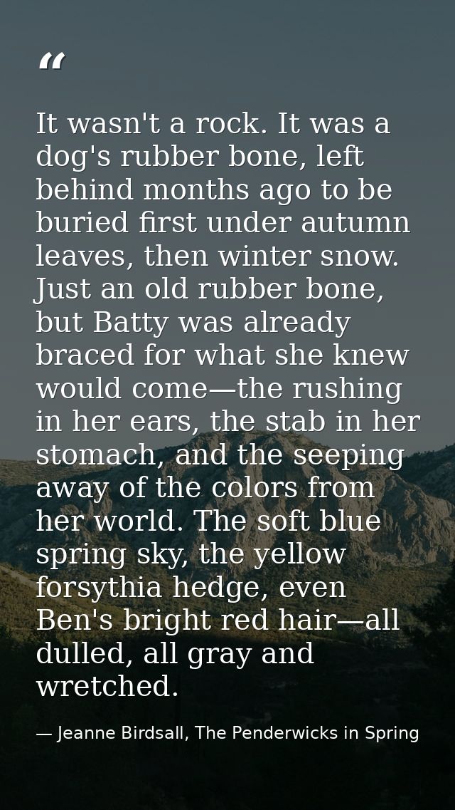 It wasn't a rock. It was a dog's rubber bone, left behind months ago to be buried first under autumn leaves, then winter — Jeanne Birdsall, The Penderwicks in Spring