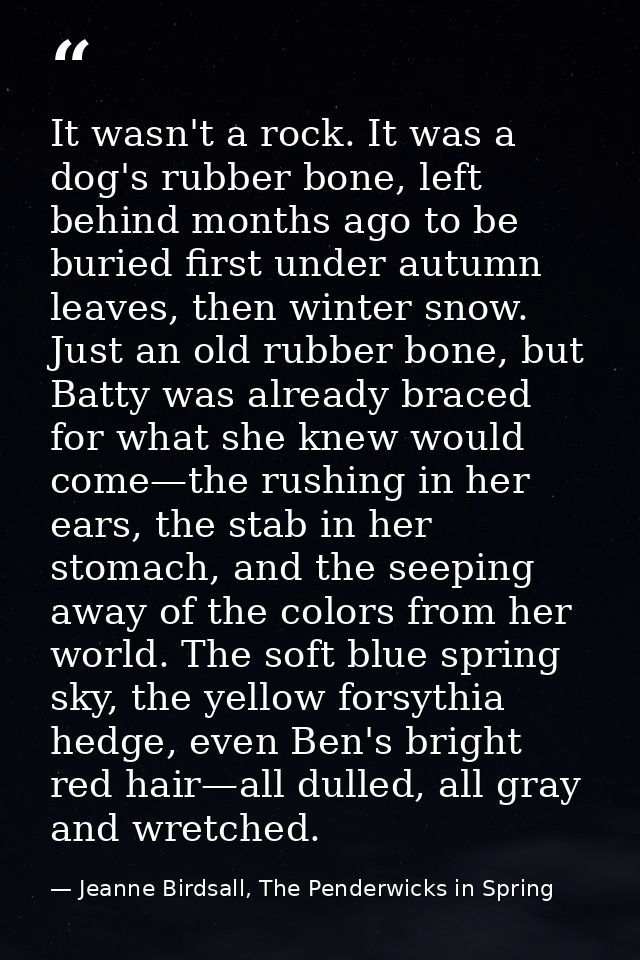 It wasn't a rock. It was a dog's rubber bone, left behind months ago to be buried first under autumn leaves, then winter — Jeanne Birdsall, The Penderwicks in Spring
