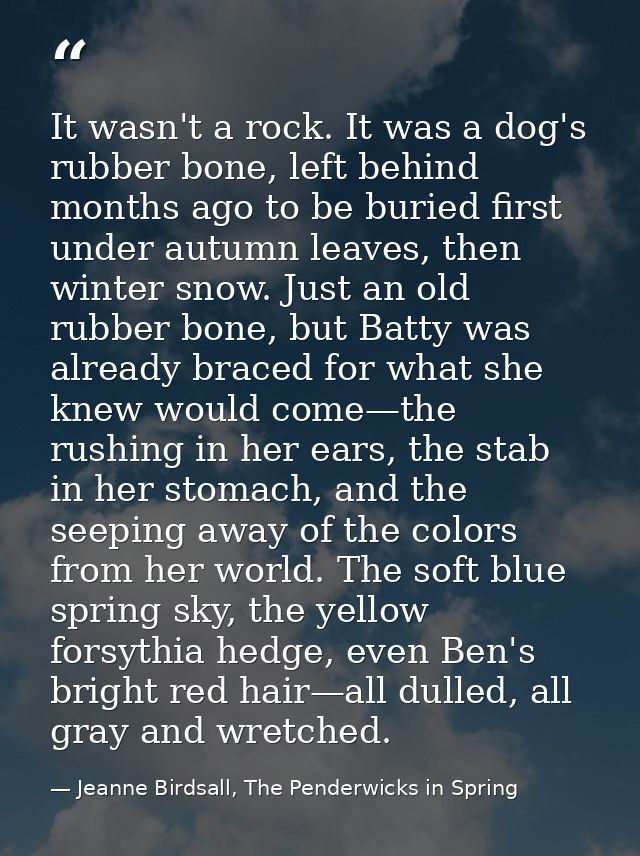 It wasn't a rock. It was a dog's rubber bone, left behind months ago to be buried first under autumn leaves, then winter — Jeanne Birdsall, The Penderwicks in Spring