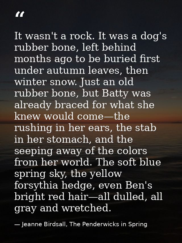 It wasn't a rock. It was a dog's rubber bone, left behind months ago to be buried first under autumn leaves, then winter — Jeanne Birdsall, The Penderwicks in Spring
