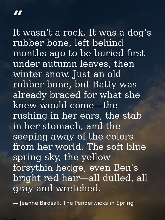 It wasn't a rock. It was a dog's rubber bone, left behind months ago to be buried first under autumn leaves, then winter — Jeanne Birdsall, The Penderwicks in Spring