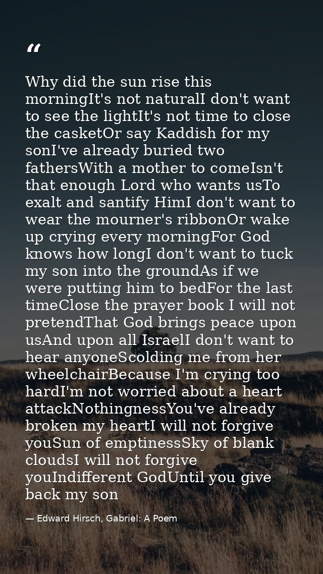 Why did the sun rise this morningIt's not naturalI don't want to see the lightIt's not time to close the casketOr say Ka — Edward Hirsch, Gabriel: A Poem