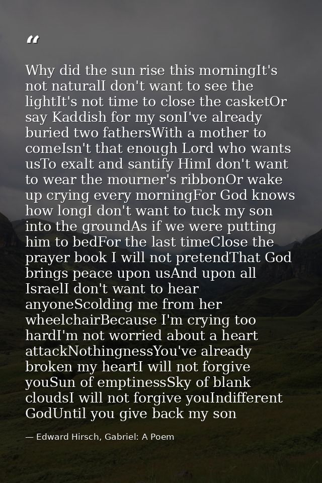 Why did the sun rise this morningIt's not naturalI don't want to see the lightIt's not time to close the casketOr say Ka — Edward Hirsch, Gabriel: A Poem