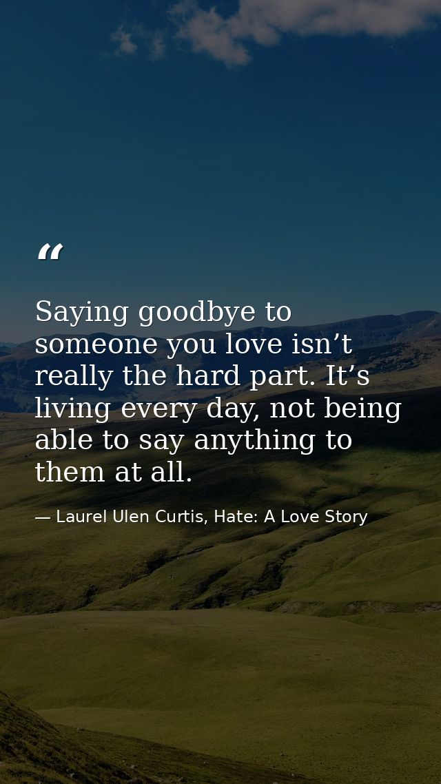 Saying goodbye to someone you love isn’t really the hard part. It’s living every day, not being able to say anything to  — Laurel Ulen Curtis, Hate: A Love Story