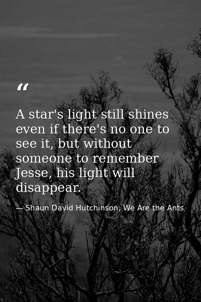 A star's light still shines even if there's no one to see it, but without someone to remember Jesse, his light will disa — Shaun David Hutchinson, We Are the Ants