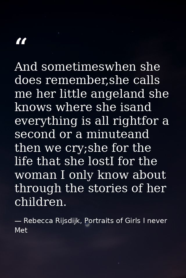 And sometimeswhen she does remember,she calls me her little angeland she knows where she isand everything is all rightfo — Rebecca Rijsdijk, Portraits of Girls I never Met