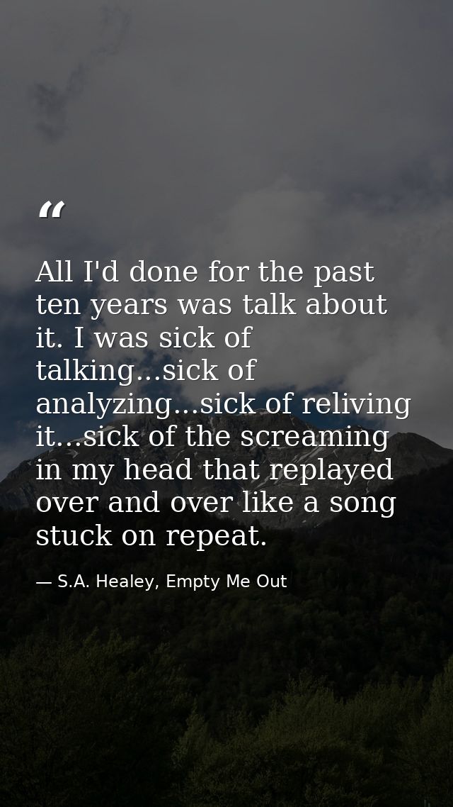 All I'd done for the past ten years was talk about it. I was sick of talking...sick of analyzing...sick of reliving it.. — S.A. Healey, Empty Me Out
