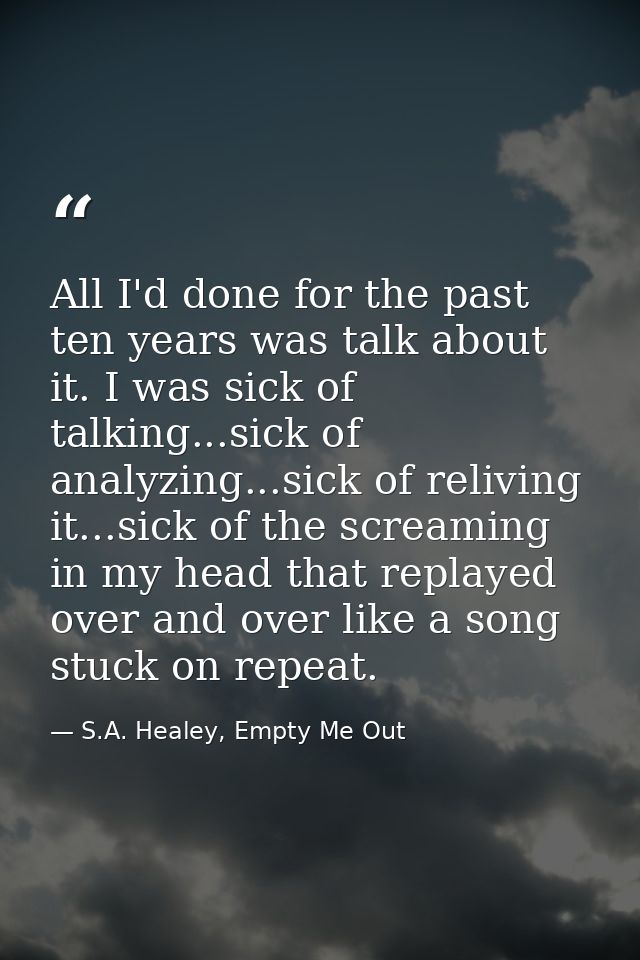 All I'd done for the past ten years was talk about it. I was sick of talking...sick of analyzing...sick of reliving it.. — S.A. Healey, Empty Me Out