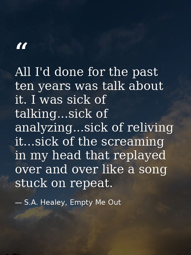 All I'd done for the past ten years was talk about it. I was sick of talking...sick of analyzing...sick of reliving it.. — S.A. Healey, Empty Me Out