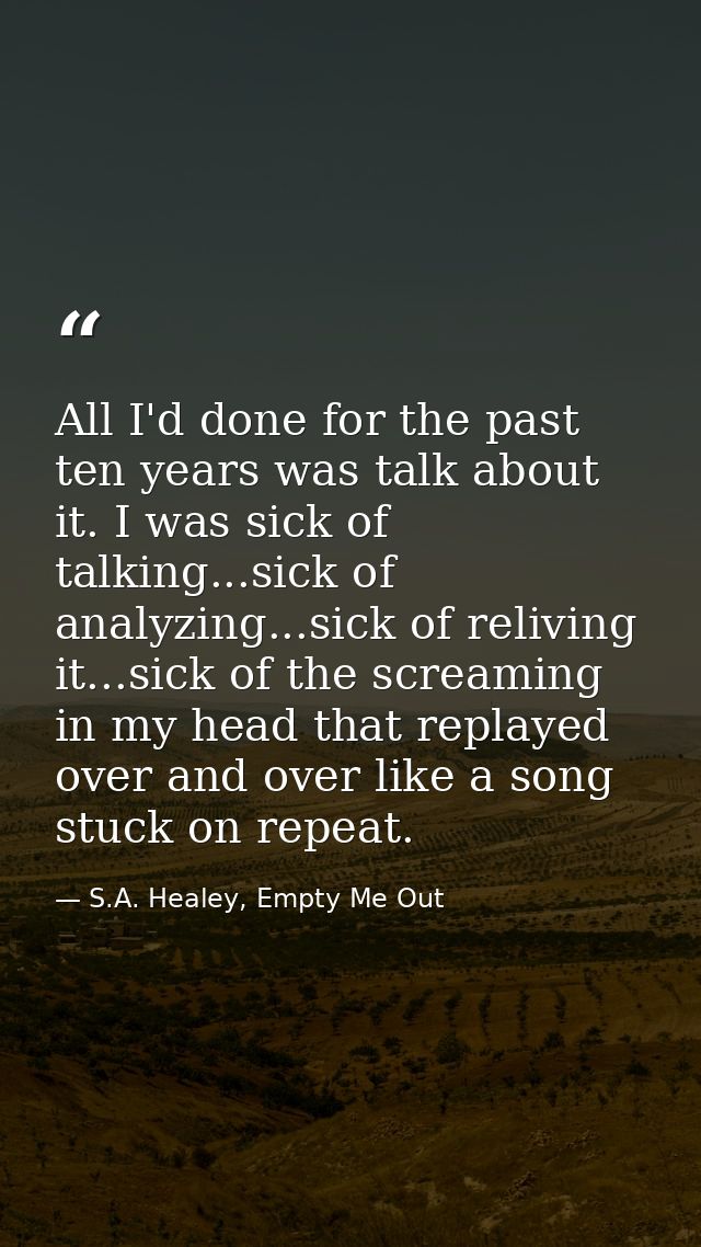 All I'd done for the past ten years was talk about it. I was sick of talking...sick of analyzing...sick of reliving it.. — S.A. Healey, Empty Me Out