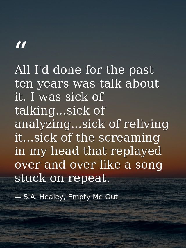 All I'd done for the past ten years was talk about it. I was sick of talking...sick of analyzing...sick of reliving it.. — S.A. Healey, Empty Me Out