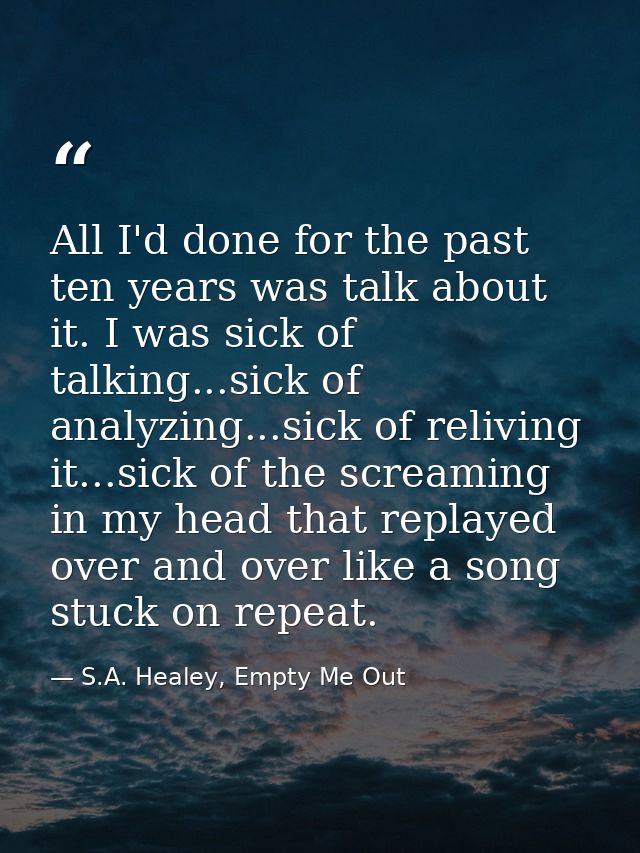 All I'd done for the past ten years was talk about it. I was sick of talking...sick of analyzing...sick of reliving it.. — S.A. Healey, Empty Me Out