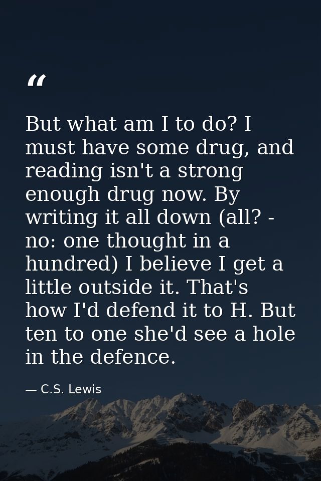 But what am I to do? I must have some drug, and reading isn't a strong enough drug now. By writing it all down (all? - n — C.S. Lewis