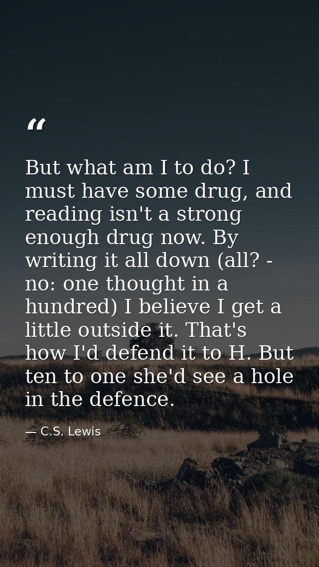 But what am I to do? I must have some drug, and reading isn't a strong enough drug now. By writing it all down (all? - n — C.S. Lewis