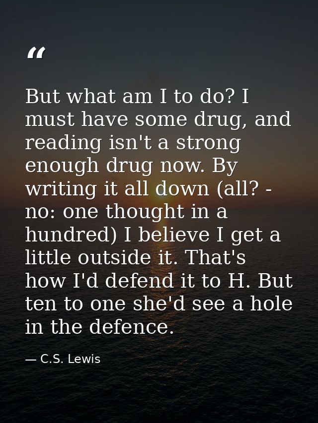 But what am I to do? I must have some drug, and reading isn't a strong enough drug now. By writing it all down (all? - n — C.S. Lewis