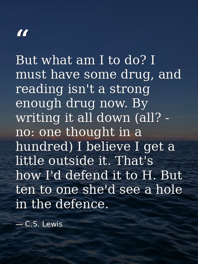 But what am I to do? I must have some drug, and reading isn't a strong enough drug now. By writing it all down (all? - n — C.S. Lewis