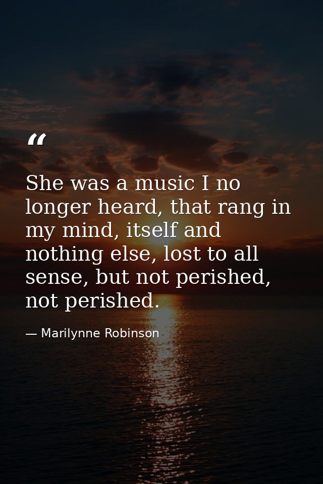 She was a music I no longer heard, that rang in my mind, itself and nothing else, lost to all sense, but not perished, n — Marilynne Robinson