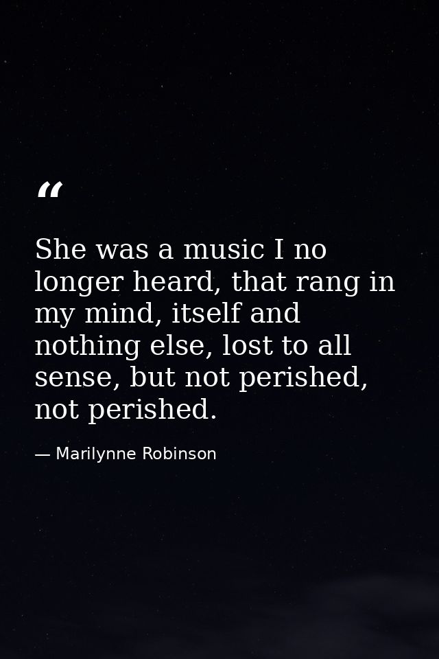 She was a music I no longer heard, that rang in my mind, itself and nothing else, lost to all sense, but not perished, n — Marilynne Robinson