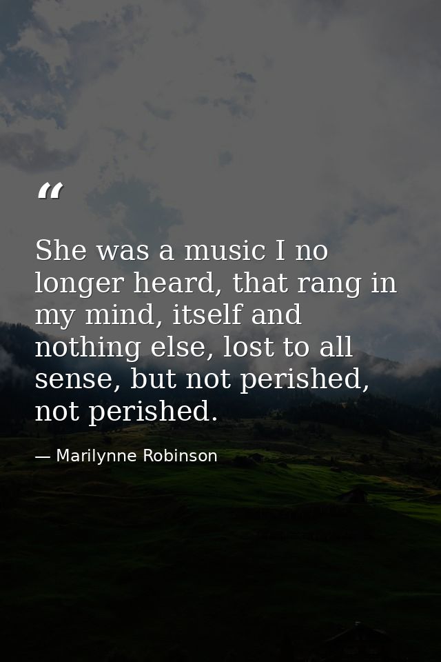 She was a music I no longer heard, that rang in my mind, itself and nothing else, lost to all sense, but not perished, n — Marilynne Robinson