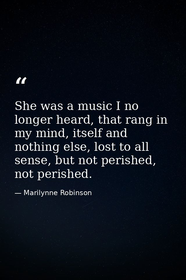 She was a music I no longer heard, that rang in my mind, itself and nothing else, lost to all sense, but not perished, n — Marilynne Robinson
