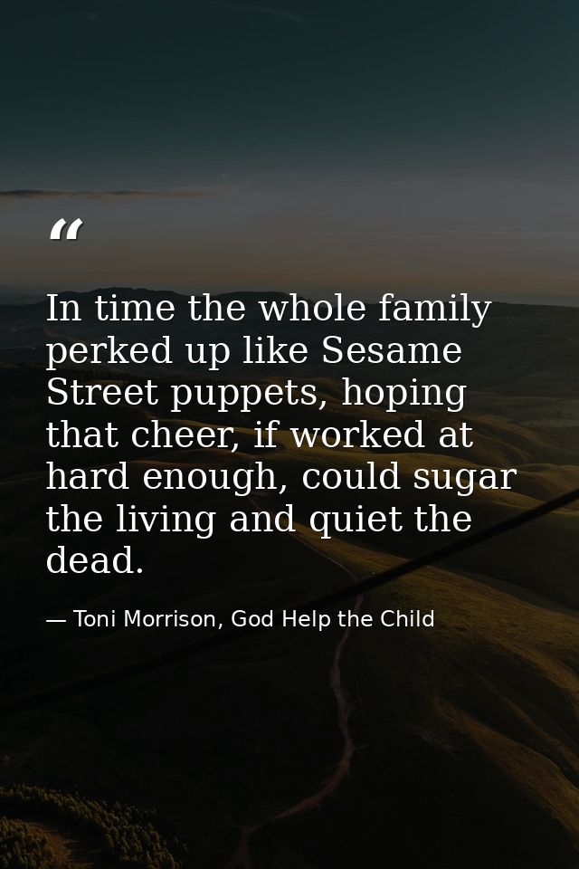 In time the whole family perked up like Sesame Street puppets, hoping that cheer, if worked at hard enough, could sugar  — Toni Morrison, God Help the Child