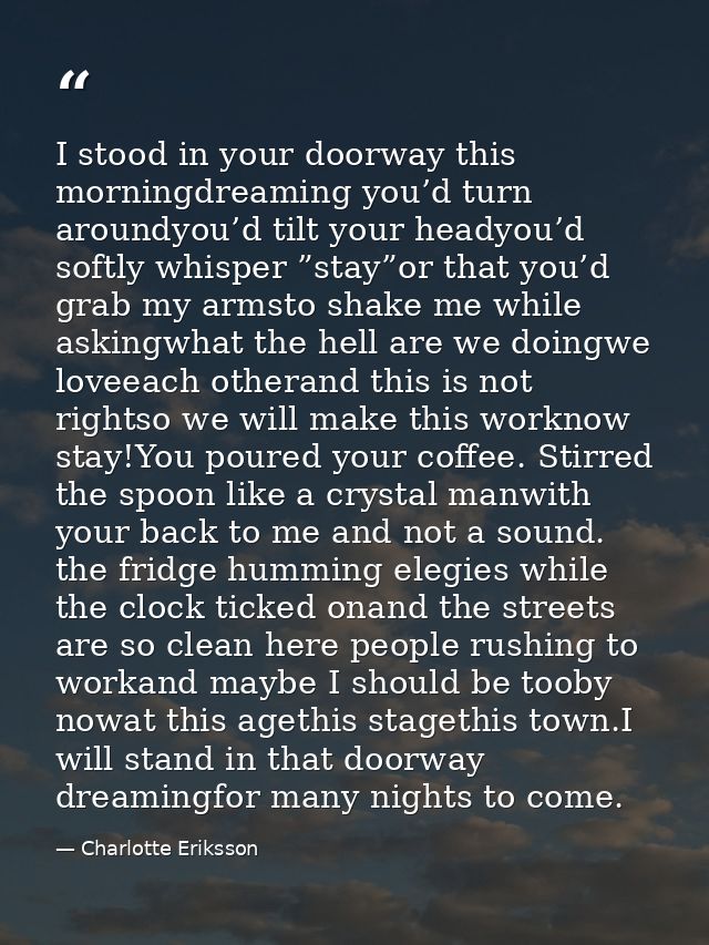 I stood in your doorway this morningdreaming you’d turn aroundyou’d tilt your headyou’d softly whisper ”stay”or that you — Charlotte Eriksson