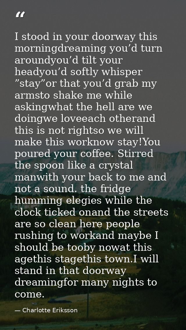 I stood in your doorway this morningdreaming you’d turn aroundyou’d tilt your headyou’d softly whisper ”stay”or that you — Charlotte Eriksson