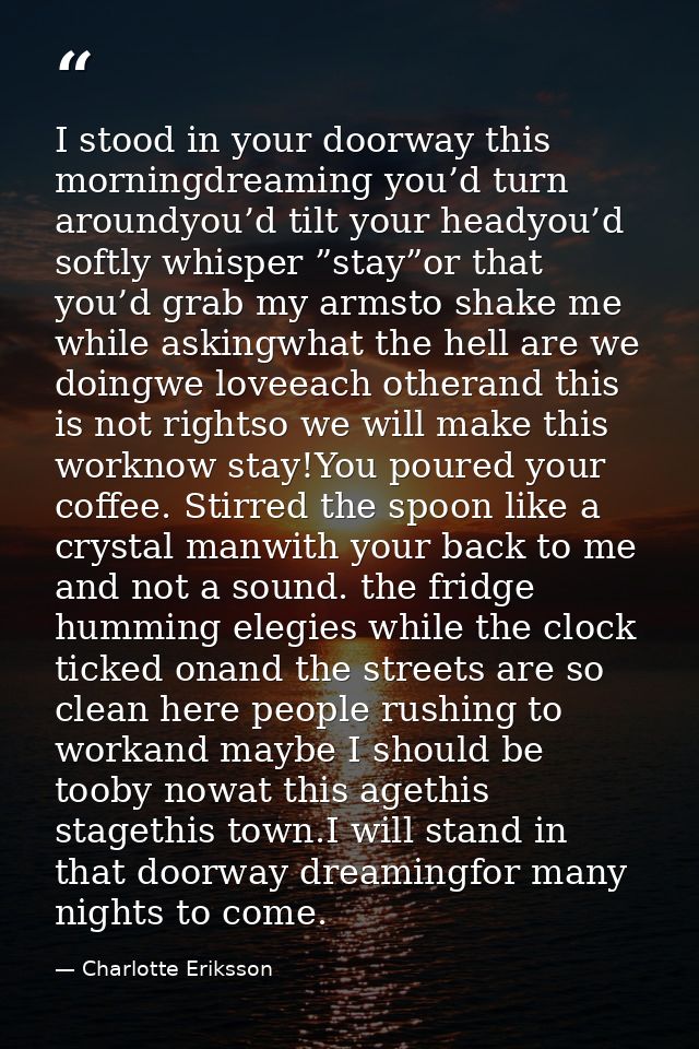 I stood in your doorway this morningdreaming you’d turn aroundyou’d tilt your headyou’d softly whisper ”stay”or that you — Charlotte Eriksson